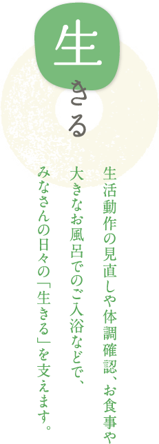 生きる 生活動作の見直しや体調確認、お食事や大きなお風呂でのご入浴などで、みなさんの日々の「生きる」を支えます。