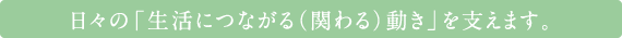 日々の「生活につながる（関わる）動き」を支えます。