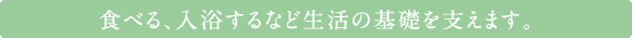 食べる、入浴するなど生活の基礎を支えます。