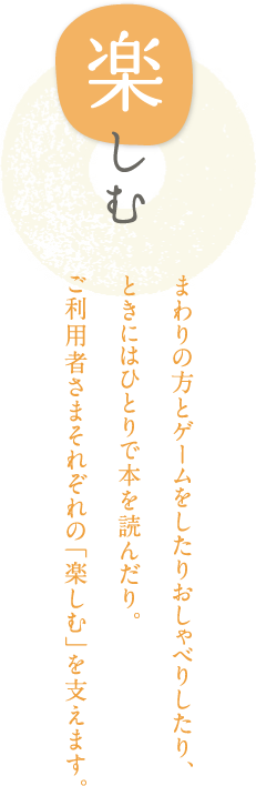 楽しむ まわりの方とゲームをしたりおしゃべりしたり、ときにはひとりで本を読んだり。ご利用者さまそれぞれの「楽しむ」を支えます。