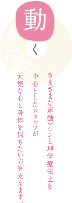 動く さまざまな運動マシンと理学療法士を中心としたスタッフが元気な心と身体を保ちたい方を支えます。