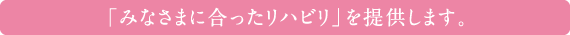 「みなさまに合ったリハビリ」を提供します。