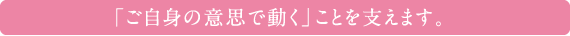 「ご自身の意思で動く」ことを支えます。

